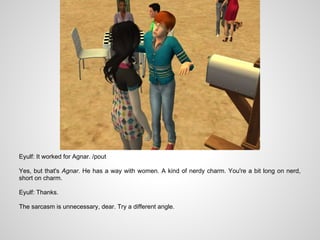 Eyulf: It worked for Agnar. /pout

Yes, but that's Agnar. He has a way with women. A kind of nerdy charm. You're a bit long on nerd,
short on charm.

Eyulf: Thanks.

The sarcasm is unnecessary, dear. Try a different angle.
 