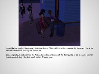 Now this just made things very interesting to me. They did this autonomously, by the way. I think it's
Heaven here who's making the first move.

See, originally, I had planned for Nabila to end up with one of the Tornquists or as a scarlet woman
(pun intended), but I like this much better. They're cute.
 