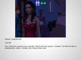 Heaven: I really like her.

I can tell.

Yes, I think this is going to be a real ship. They're both into women, I checked. That kills the idea of
breeding them, unless....Actually, now I have an idea. Later.
 