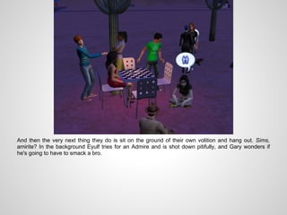 And then the very next thing they do is sit on the ground of their own volition and hang out. Sims,
amirite? In the background Eyulf tries for an Admire and is shot down pitifully, and Gary wonders if
he's going to have to smack a bro.
 
