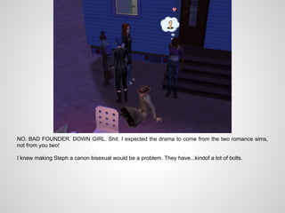 NO. BAD FOUNDER. DOWN GIRL. Shit. I expected the drama to come from the two romance sims,
not from you two!

I knew making Steph a canon bisexual would be a problem. They have...kindof a lot of bolts.
 