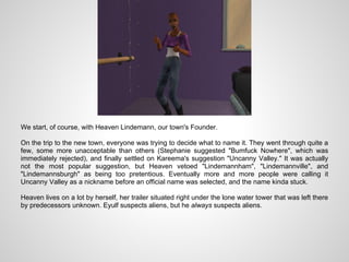 We start, of course, with Heaven Lindemann, our town's Founder.

On the trip to the new town, everyone was trying to decide what to name it. They went through quite a
few, some more unacceptable than others (Stephanie suggested "Bumfuck Nowhere", which was
immediately rejected), and finally settled on Kareema's suggestion "Uncanny Valley." It was actually
not the most popular suggestion, but Heaven vetoed "Lindemannham", "Lindemannville", and
"Lindemannsburgh" as being too pretentious. Eventually more and more people were calling it
Uncanny Valley as a nickname before an official name was selected, and the name kinda stuck.

Heaven lives on a lot by herself, her trailer situated right under the lone water tower that was left there
by predecessors unknown. Eyulf suspects aliens, but he always suspects aliens.
 