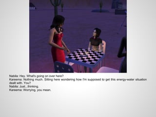 Nabila: Hey. What's going on over here?
Kareema: Nothing much. Sitting here wondering how I'm supposed to get this energy-water situation
dealt with. You?
Nabila: Just...thinking.
Kareema: Worrying, you mean.
 