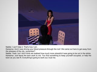 Nabila: I can't help it. That's how I am.
Kareema: And it was driving your blood pressure through the roof. We came out here to get away from
the stresses of the city, remember?
Nabila: Yeah, but I don't think we realised how much more stressful it was going to be out in the sticks.
Kareema: Just leave the tech work to me. You find something to keep yourself occupied, or help the
town as you see fit. Everything's going to work out, trust me.
 