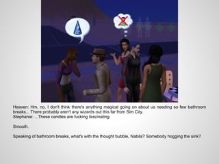 Heaven: Hm, no, I don't think there's anything magical going on about us needing so few bathroom
breaks... There probably aren't any wizards out this far from Sim City.
Stephanie: ...These candles are fucking fascinating.

Smooth.

Speaking of bathroom breaks, what's with the thought bubble, Nabila? Somebody hogging the sink?
 