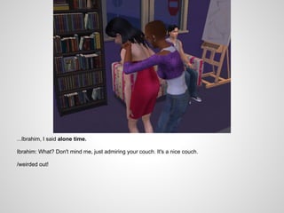 ...Ibrahim, I said alone time.

Ibrahim: What? Don't mind me, just admiring your couch. It's a nice couch.

/weirded out!
 