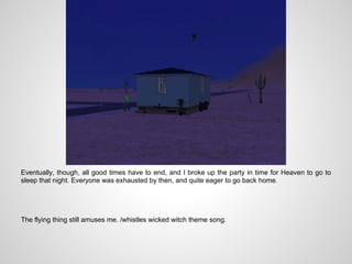 Eventually, though, all good times have to end, and I broke up the party in time for Heaven to go to
sleep that night. Everyone was exhausted by then, and quite eager to go back home.




The flying thing still amuses me. /whistles wicked witch theme song.
 