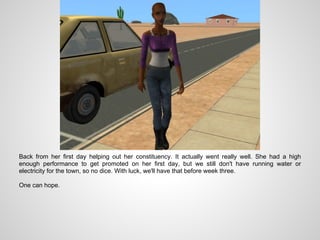 Back from her first day helping out her constituency. It actually went really well. She had a high
enough performance to get promoted on her first day, but we still don't have running water or
electricity for the town, so no dice. With luck, we'll have that before week three.

One can hope.
 