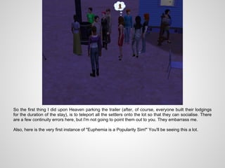 So the first thing I did upon Heaven parking the trailer (after, of course, everyone built their lodgings
for the duration of the stay), is to teleport all the settlers onto the lot so that they can socialise. There
are a few continuity errors here, but I'm not going to point them out to you. They embarrass me.

Also, here is the very first instance of "Euphemia is a Popularity Sim!" You'll be seeing this a lot.
 