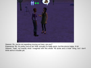 Heaven: So, you're not regretting moving out here, are you?
Esperanza: No, it's pretty cool so far! Well, actually it's really warm, but the stucco helps. A bit.
Heaven: Yeah, not exactly what I imagined with this whole "40 acres and a mule" thing, but I don't
think we're in trouble yet.
 