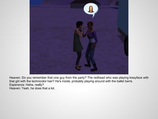 Heaven: Do you remember that one guy from the party? The redhead who was playing kissyface with
that girl with the technicolor hair? He's inside, probably playing around with the ballet barre.
Esperanza: Haha, really?
Heaven: Yeah, he does that a lot.
 