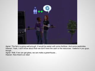 Agnar: The farm is going well enough. It would be easier with some fertilizer. And some pesticides.
Heaven: Yeah, I don't know about that--we don't have the cash or the resources. I believe in you guys,
though.
Agnar: Well, if we can get glass, we can make a greenhouse...
Heaven: Now there's an idea!
 