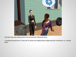 And then they start talking about the environment. Because Sims.

I consider leaving them on free will, but there are relationships happening that i kinda like, so i monitor
them.
 