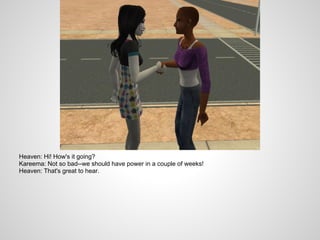 Heaven: Hi! How's it going?
Kareema: Not so bad--we should have power in a couple of weeks!
Heaven: That's great to hear.
 