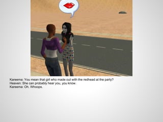 Kareema: You mean that girl who made out with the redhead at the party?
Heaven: She can probably hear you, you know.
Kareema: Oh. Whoops.
 