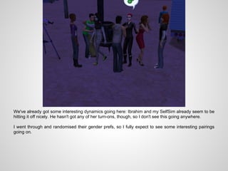 We've already got some interesting dynamics going here: Ibrahim and my SelfSim already seem to be
hitting it off nicely. He hasn't got any of her turn-ons, though, so I don't see this going anywhere.

I went through and randomised their gender prefs, so I fully expect to see some interesting pairings
going on.
 
