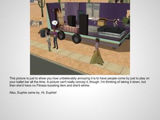 This picture is just to show you how unbelievably annoying it is to have people come by just to play on
your ballet bar all the time. A picture can't really convey it, though. I'm thinking of taking it down, but
then she'd have no Fitness boosting item and she'd whine.

Also, Euphie came by. Hi, Euphie!
 