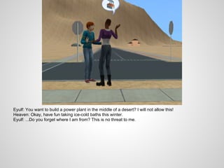 Eyulf: You want to build a power plant in the middle of a desert? I will not allow this!
Heaven: Okay, have fun taking ice-cold baths this winter.
Eyulf: ...Do you forget where I am from? This is no threat to me.
 