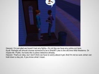 Heaven: I'm just glad we haven't had any fights-- it's not like we have any police out here.
Eyulf: Perhaps we should choose someone to be a Sheriff? Like in the old time Wild Westerns. Or
maybe Mr. Public; he looks like a police detective already.
Heaven: That's an idea, but I don't think we have to worry about it yet. And I'm not so sure Johan can
hold down a day job, if you know what I mean.
 