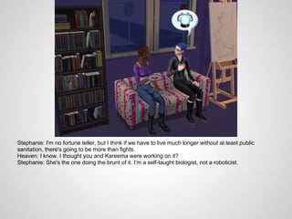 Stephanie: I'm no fortune teller, but I think if we have to live much longer without at least public
sanitation, there's going to be more than fights.
Heaven: I know. I thought you and Kareema were working on it?
Stephanie: She's the one doing the brunt of it. I'm a self-taught biologist, not a roboticist.
 