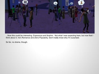 ...Now this could be interesting. Esperanza and Ibrahim. Not what I was expecting here, but now that I
think about it, he's Romance and she's Popularity. Don't really know why I'm surprised.

So far, no drama, though.
 