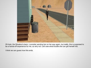 Oh look, the Situation's back. I consider sending her on her way again, but really, this is supposed to
be a hands-off experience for me, so why not. Let's see what trouble she can get herself into.

I think we can guess how this ends.
 