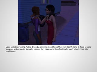 Later on in the evening, Nabila drops by for some desert love of her own. I can't stand it, these two are
so sweet and romantic. It's pretty obvious they have some deep feelings for each other in their little
pixel hearts.
 