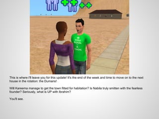 This is where I'll leave you for this update! It's the end of the week and time to move on to the next
house in the rotation: the Dumans!

Will Kareema manage to get the town fitted for habitation? Is Nabila truly smitten with the fearless
founder? Seriously, what is UP with Ibrahim?

You'll see.
 