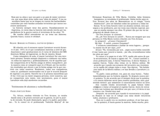 U N CANTO  A LA  P ATRIA  C APÍTULO  7 - T ESTIMONIOS  Rezo por su alma y que nos guíe a un país de mejor conviven-  Hermanas  Rosarinas  de  Villa  María,  Córdoba;  daba  Química  cia, que sepa dejar atrás todos esos “años de plomo”. Y eso no  Inorgánica; yo estudiaba el profesorado. Había hecho aquí en  sucederá hasta que no se tengan en cuenta las barbaridades  Tres  Arroyos  dos  años  de  Matemáticas  en  el  colegio  “Jesús  cometidas por esas bandas armadas terroristas que tantos ino-  Adolescente”, pero me faltaban todas las químicas y todas las  centes asesinaron.  físicas. Yo no tenía horario como un alumno normal, sino que  La  historia  siempre  tiene  dos  partes.  Paradójicamente  en  seguía a los profesores, por eso tenía una relación especial, por-  Argentina, en estos días la historia está siendo escrita por los  que yo estaba siempre con ellos. El primer día que me vio me  perdedores de la guerra contra el terrorismo de los años ´70.  preguntó de dónde venía yo:  Me  resulta  difícil  extenderme  en  un  tema  tan  doloroso.  -De Tres Arroyos -le contesté.  Querido Vasco, nunca te olvidaré.  -Ah, ¿de Tres Arroyos es usted?... Nunca me imaginé que una  persona en Villa María tuviera relación con Tres Arroyos.  Le pregunté:  -¿Conoce Claromecó?  N ELSON   M ARIANO DA  F ONSECA ,  DOCTOR EN  Q UÍMICA  Me dijo:  -Y usted, ¿conoce Dunamar?  Y entonces comenzamos a hablar de estos lugares... porque  Mi relación con el entonces mayor Larrabure ocurrió duran-  tu mamá era de por aquí, ¿no?  te el año  1973, en el que cursábamos materias a nivel de gra-  Arturo: “No, veraneaba por acá... papá nunca había conocido  duaciones y post-graduaciones en el curso de Química del IME  el mar hasta que conoció a mamá... por ella, veraneábamos todos  (Instituto Militar de Ingeniería), en Río de Janeiro, Brasil.  los años por aquí”.  Como compañero de aula, el mayor Larrabure fue una exce-  Yo conocí a tu papá en el año 1974, medio año antes de que  lente persona. Estaba siempre dispuesto a colaborar con todos,  lo secuestraran, de marzo a agosto del  74... Conocí también a  en todos los aspectos y, profesionalmente, era de aquellos que  otros profesores más, el doctor Palavecino, el doctor Badano, el  los compatriotas de la Nación amiga se deben enorgullecer, por  capitán  García.  Todos  ellos  vivían  en  la  fábrica  militar.  Me  la manera como se comportó aquí en el Brasil, por los excelen-  acuerdo que cuando nos avisaron del secuestro nos reunimos  tes resultados que obtuvo y por la forma amiga con la que con -  en la capilla del colegio todos a rezar. Nos dijeron:  “Ha habido  vivió  con  todos  nosotros.  Realmente,  todos  sus  compañeros,  una toma de la fábrica militar y se han llevado a Larrabure y a  como yo, quedamos consternados con lo que le ocurrió después  García”.  de regresar a su patria. Hacerle eso a la persona maravillosa que  Tu padre, como profesor, era, para mí, muy bueno... Todos  él fue. Creo que no existe ninguna persona, entre nosotros, que  lamentábamos que no hubiera seguido. Yo después nunca ejer-  no  compartiese  esta  visión,  este  sentimiento,  pues  el  mayor  cí química. Yo me acuerdo que él siempre decía que la química  Larrabure sólo dejó excelentes recuerdos.  o la ciencia deberían servir para resolver problemas, sino ¿qué  sentido tienen?, que solamente el conocimiento teórico no sirve. Aún  cuando  estaba  secuestrado  tu  papá  fuimos  todos  los  Testimonios de alumnos y subordinados  alumnos a visitar al hospital al capitán García. Antes de entrar  a verlo nos tuvimos que identificar uno por uno y él decía si nos  P ADRE  J OSÉ  L UIS  S ORIA  conocía o no. Estaba muy mal.  Después, me acuerdo que cuando lo encontraron a tu papá  Tú,  Arturo,  estabas  viviendo  en  Tres  Arroyos,  yo  estaba  en  Rosario  se  hizo  en  el  colegio  una  misa  donde  estuvieron  dando misa y de pronto entraste por la galería, no por la puer-  todos, alumnos y profesores.  ta de entrada. No pude disimularlo, igual a tu padre, parecidísi-  Para mí tu padre era un excelente profesor, él me hizo gus-  mo...  Yo  lo  conocí  en  el  profesorado  “Gabriela  Mistral”  de  las  tar la química, él hacía gustar la materia. Sabía mucho, pero  294  295  