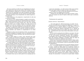 U N CANTO  A LA  P ATRIA  C APÍTULO  7 - T ESTIMONIOS  Era muy querido por todos los que integrábamos la subuni-  y para mis camaradas y, no cabe la menor duda, para muchos  dad, razón por la cual era muy común verlo entablar charlas  otros que hayan tenido la ocasión de estar a sus órdenes.  muy interesantes y didácticas. Le recuerdo a usted que la gran  La estadía en el vivac se hizo más llevadera con sus narra-  mayoría de mis camaradas eran todos estudiantes universita-  ciones en torno a las fogatas por las noches.  rios e incluso profesionales, que por razones de estudio habían  Después de casi medio siglo es muy grato recordar a seme-  solicitado prórroga y eran incorporados con edades mayores a  jante ser humano con todo el respeto y afecto que su memoria  las habituales.  merecen.  Tenía respuestas a las preguntas e inquietudes de cada uno de nosotros siempre.  En enero de 1957, fuimos llevados a cumplir con la instruc-  Testimonios de superiores  ción en terrenos de la Escuela de Comunicaciones de Campo de  Mayo, donde levantamos nuestro vivac. Por esos años, nuestro  G ENERAL  S ANTIAGO   O MAR  R IVEROS  ejército  estrenaba  los  nuevos  fusiles  FAL,  toda  una  novedad  para  mi  puesto,  que  yo  había  cursado  tres  años  antes  en  la  En el año agosto de  1974 secuestraron a tu padre. Yo era  Armada  y  el  arma  de  dotación  eran  los  venerables  máuser  director de producción de Fabricaciones Militares y tu papá era  modelo 1891 y aquí debo confesarle mi atracción por las armas  el  subdirector  de  la  Fábrica  Militar  de  Villa  María.  Yo  era  la  de fuego, en especial los fusiles. Así que extender un puño de  segunda instancia: primero el director y después el jefe de pro-  carpa y ponerme a desarmar un FAL fue cuestión de minutos, y  ducción.  Las  fábricas  militares  dependían  de  mí.  Además  de  aquí  la  anécdota,  que  muestra  la  comprensión  de  su  señor  eso, tenía mucho contacto con tu padre, que venía a verme a Bs.  padre.  As  periódicamente para tratar temas relacionados con la pro-  Estando en plena tarea de desarmar el FAL, me sorprende el  ducción.  suboficial encargado de compañía, quien de inmediato me lleva  Él era el jefe de producción de la fábrica, era mayor. En esos  en presencia del teniente Larrabure, por esos días jefe acciden-  contactos que yo tenía frecuentemente con él llegué a conocer-  tal de la misma.  lo.  Era  una  persona  sumamente  educada,  muy  inteligente,  Nunca  podré  olvidar  su  rostro,  entre  divertido  pero  muy  investigador, muy curioso, le gustaba innovar procedimientos.  firme, cuando sin inmutarse me pregunta si estoy seguro de lo  Tenía  una  memoria  prodigiosa:  recordaba  todas  las  cifras  de  que estoy haciendo, a lo que le respondo afirmativamente.  producción de pólvoras y explosivos de la fábrica.  La orden es más firme aún, volver a armar el fusil y presen-  Estuve con él una semana antes del secuestro. Había venido  tarlo a la brevedad, caso contrario ¡treinta días de calabozo!  a Buenos Aires y hablamos, casualmente, de la seguridad de la  Le puedo asegurar que él sabía perfectamente que yo podía  fábrica porque ya funcionaban a pleno las operaciones del ERP  con el cometido. Demás esta decir que apenas terminé con el  y de Montoneros.  armado me presenté en su tienda y allí, sin la presencia de tes-  En el ´72, cuando fui director de la escuela Superior Técnica  tigos, me dio una buena reprimenda, se echo a reír y me acon -  y en el  ´73 cuando Cámpora era presidente, los montoneros y  sejó no volver a cometer semejante desatino.  los  erpios  -muchos  de  ellos  ahora  en  el  gobierno-  tiraron  un  Ese  enero  de  1957,  fue  el  más  caluroso  y  sofocante  que  cañonazo contra la Escuela Técnica desde la vía del ferrocarril,  recuerde  (esas  temperaturas  son  aún  hoy  record  en  Buenos  allí en Dorrego y Cabildo, justo donde estaba la Estación Savio.  Aires). Pero en esos casos es cuando el infante muestra sus con -  Allí instalaron una pieza de mortero y dispararon, hiriendo a un  diciones marchando bajo el sol de las 15 horas con equipo com -  soldado  que  estaba  en  la  terraza.  Ellos  tenían  8  fábricas  de  pleto y, al frente, su jefe, el teniente Larrabure. Debo confesar-  armas para hacer explosivos que estaban en diferentes lugares  le, estimado Arturo, que su señor padre fue un ejemplo para mí  del país. Se encontraron 7, la octava no se pudo hallar. Cuando  300  301  