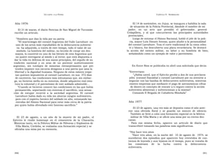 U N CANTO  A LA  P ATRIA  C APÍTULO  9 - H OMENAJES  Año 1976  El 14 de noviembre, en Jujuy, se inaugura y habilita la sala  de situación de la Policía Provincial, dándole el nombre de mi  El 31 de marzo, el diario Noticias de San Miguel de Tucumán  padre,  en  un  acto  que  presidió  el  gobernador,  general  escribe un artículo.  Urdapilleta,  y  al  que  concurrieron  las  principales  autoridades  provinciales.  “ Hombres que dan la vida por su patria  Luego de entonar el Himno Nacional, habló el jefe de la poli-  ” El martirologio del coronel Argentino del Valle Larrabure -en  cía, mayor Luis Donato Arenas, quien aludió a la personalidad  uno de los actos más repudiables de la delincuencia subversi-  del coronel Larrabure. Tras el corte tradicional de la cinta celes-  va- ha adquirido, a través de este tiempo, todo el valor de un  te y blanca, fue descubierta una placa recordatoria. Se destacó  símbolo. La hombría del militar, su lección de coraje sin des-  la  acción  del  extinto  militar,  su  labor  y  su  hombría  de  bien,  mayos, lo convirtió en uno de los héroes de esta Argentina que  señalándolo como un ejemplo de valor y patriotismo.  no quiere entregarse al miedo y al terror, que está dispuesta a  dar la vida en defensa de sus sanos principios, del orgullo de su  tradición  nacional  y  en  aras  de  un  porvenir  auténticamente  argentino,  sin  tutelajes  de  minorías  extranjerizantes  que  pre-  En Entre Ríos se publicaba en abril una solicitada que decía:  tenden imponer sus oscuros designios a una patria que ama la  libertad y la dignidad humana. Ninguno de estos valores respe-  “ Entrerriano  tan quienes impusieron al coronel Larrabure, en sus  372 días  ” ¿Sabía usted, que el Ejército perdió a dos de sus preclaros  de cautiverio, las condiciones más inhumanas que, sin embar-  jefes  (coronel Ibarzábal y coronel Larrabure) por no avenirse a  go, no hicieron mella en su entereza, donde adquieren real esta-  negociar con las bandas de delincuentes subversivos, mientras  tura la voluntad y el patriotismo de este soldado admirable...  existen empresas que mediante el pago de astronómicas cifras  ” Cuando se hicieron conocer las condiciones en las que había  de dinero en concepto de rescate y/o seguro contra la acción  permanecido, soportando con entereza el sacrificio, una sensa-  subversiva alimentan y subvencionan a la misma?  ción  de  estupor  recorrió  a  la  sociedad  argentina.  El  coronel  Comando II Brigada de Caballería Blindada”  Larrabure había dado su vida sin ahorrar ningún sufrimiento,  pero con el espíritu heroico del soldado en alto, entonando las  estrofas del Himno Nacional para estar más cerca de la patria  Año 1977  por quien había ofrendado este honroso sacrificio.”  El 23 de agosto, una vez más se deposita como el año ante-  rior  una  ofrenda  floral  y  se  guarda  un  minuto  de  silencio.  También se llevó a cabo una formación especial en la fábrica  El  23  de  agosto,  a  un  año  de  la  muerte  de  mi  padre,  el  militar de Villa María y se ofició una misa por su eterno des-  Ejército  le  rindió  homenaje  en  el  cementerio  de  la  Chacarita.  canso.  Mientras tanto, en la Fábrica Militar de Pólvoras y Explosivos de  Para  esa  misma  fecha,  aparece  un  artículo  de  diario  que  Villa María, Córdoba, se realizaba una formación especial y se  transcribiré tomando las palabras más significativas.  oficiaba una misa por su memoria.  “ Hoy hace tres años  ” Hace tres años, en la noche del  10 de agosto de  1974, se sucedieron dos episodios que aparecen hoy revestidos de con- tornos de leyenda y aun lejanos en el tiempo, pues se trataba de los  comienzos  de  la  lucha  contra  la  delincuencia  subversiva,  390  391  