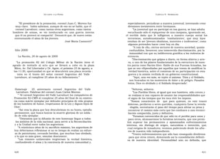 U N CANTO  A LA  P ATRIA  C APÍTULO  9 - H OMENAJES  ” El presidente de la promoción, coronel Juan C. Moreno fue  especialmente, perjudican a nuestra juventud, intentando crear  muy claro:  ‘todos sabemos, aunque de eso no se hable, que el  divisiones inexistentes entre hermanos.  coronel Larrabure, como tantos otros argentinos, como tantos  ” La juventud que no participó en esa guerra, se hizo adulta  hombres  de  armas,  se  vio  involucrado  en  una  guerra  interna  escuchando sólo el repiquetear de una campana, ignorando así,  que él no provocó ni compartió’. Denunció que, de nuevo están  el  terrible  daño  que  le  infligieron  a  nuestro  cuerpo  social  los  envenenando el alma de los jóvenes.  terroristas,  autodenominados  ‘ combatientes’,  que  muy  lejos  José María Camarotti”  estaban de ser ‘jóvenes idealistas, inocentes e inofensivos’, como  algunos pretenden hacer creer hoy en día.  ” A raíz de ello, ciertos sectores de nuestra sociedad, quizás  Año 2000  confundidos, favorecen una inmerecida discriminación, por la  inmunidad con que su indiferencia gratifica a los violentos de  La Nación, 20 de agosto de 2000  entonces.  ” Discriminación que golpea a diario, en forma abierta y arte-  “ La  promoción  82  del  Colegio  Militar  de  la  Nación  tiene  el  ra, a uno de los pilares fundacionales de la estructura de nues-  agrado  de  invitarle  al  acto  que  se  llevará  a  cabo  en  la  plaza  tra patria como Nación libre. Hablo de sus Fuerzas Armadas, las  Mitre, Av. Del Libertador y Dr. Agote, el próximo 23 de agosto, a  que se ven vilipendiadas por aquellos que tratan de modificar la  las 11:30, oportunidad en que se descubrirá una placa recorda -  verdad histórica, sobre el comienzo de su participación en esta  toria  en  el  busto  del  señor  coronel  Argentino  del  Valle  guerra y la misión recibida de un gobierno constitucional.  Larrabure, al cumplirse 25 años de su fallecimiento.”  ” Aquí, una vez más, se repite el axioma: ‘Dios y el Soldado,  son buscados en los momentos de dolor o de peligro. Pasados  éstos, Dios es olvidado y el Soldado despreciado’.  Homenaje  25  aniversario  coronel  Argentino  del  Valle  ” Señoras, señores:  Larrabure. Palabras del coronel Juan Carlos Moreno  ” Los Pueblos libres, al igual que sus hombres, sólo crecen y  ” ’ Al coronel Argentino del Valle Larrabure los compañeros de  se realizan si son capaces de asumir las responsabilidades que  Promoción 82-CMN al cumplirse 25 años del final de su existen-  el signo de los tiempos que les toca vivir les impone.  cia como mártir ejemplar por defender principios de vida propios  ” Somos  conscientes  de  que  para  quienes,  en  este  trance  de los hombres de honor, respetuosos de la Ley y dignos hijos de  doloroso, perdieron a seres queridos, cualquiera fuese la vereda  Dios’.  elegida, necesitarán el paso del tiempo para aliviar su pena y  ” Así reza la placa que hoy descubrimos en su busto, epitafio  encontrar el camino más corto que los conduzca a una reconci-  permanente, que busca honrar la muerte gloriosa de un solda -  liación compartida, justa y definitiva.  do de vida ejemplar.  ” Estamos convencidos de que sólo en el perdón para unos y  ” Deseamos que la difusión de este homenaje llegue a todos  para otros, alcanzaremos la fortaleza necesaria, que nos permi-  los ámbitos de la vida nacional, para servir a la Reconciliación  tirá  superar  los  permanentes  y  apasionados  enfrentamientos  y a la Unidad entre todos los argentinos.  internos,  sin  distingo  de  origen,  naturaleza  o  intención,  que,  ” A veinticinco años de tu sacrificio máximo, los argentinos de  cual estigma de inmadurez, venimos padeciendo desde los albo -  hoy deberíamos reflexionar si no es tiempo de realiza un esfuer-  res de nuestra vida independiente.  zo de patriotismo, cerrando heridas, que muchos han olvidado,  ” Tristes enfrentamientos que sólo han conseguido dividirnos  o lo que es más grave, simulan desconocer.  para que otros reinen, demorando así la consolidación definiti-  ” Las  visiones  unilaterales  tergiversan  la  verdad  histórica,  va  de  nuestra  identidad.  Personalidad  aún  no  definida,  que  confundiendo el alma y la conciencia de nuestra comunidad y,  420  421  