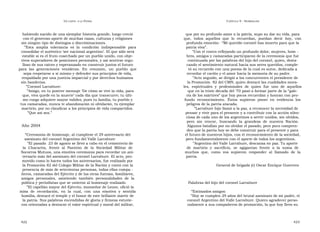 U N CANTO  A LA  P ATRIA  C APÍTULO  9 - H OMENAJES  habiendo nacido de una ejemplar historia grande, luego creció  que por su profundo amor a la patria, supo su dar su vida, para  con el generoso aporte de muchas razas, culturas y religiones  que,  todos  aquellos  que  lo  recuerdan,  puedan  decir  hoy,  con  sin ningún tipo de distingos o discriminaciones.  profunda emoción:  “Mi querido coronel has muerto para que la  ” Esta  amplia  tolerancia  es  la  condición  indispensable  para  patria viva”.  consolidar el auténtico ‘ser nacional argentino’. El que sólo será  ” Con el rostro reflejando un profundo dolor, mujeres, hom -  estable si es el fruto cosechado por un pueblo unido, con obje-  bres, amigos y camaradas participaron de la ceremonia que fue  tivos superadores de posiciones personales, y así sentirse orgu-  continuada por las palabras del hijo del coronel, quien, desta-  lloso de sus raíces y esperanzado en construir juntos el futuro  cando el sentimiento natural hacia sus seres queridos, comple-  para  las  generaciones  venideras.  En  resumen,  un  pueblo  que  tó su recuerdo con una poesía de la cual es autor, dedicada a  sepa respetarse a sí mismo y defender sus principios de vida,  recordar el cariño y el amor hacia la memoria de su padre.  respaldado por una justicia imparcial y por derechos humanos  ” Acto seguido, se dirigió a los concurrentes el presidente de  sin banderías.  la Promoción  82 del CMN, quien destacó las cualidades mora-  ” Coronel Larrabure:  les,  espirituales  y  profesionales  de  quien  fue  uno  de  aquellos  ” Amigo, en tu postrer mensaje ‘De cómo se vive la vida, para  que en la triste década del ‘70 pasó a formar parte de la “gale-  que, viva quede en la muerte’ cada día que transcurre; tu últi-  ría de los mártires” que hoy pocos recuerdan y honran con pro-  mo ruego adquiere mayor validez, pues tu familia, tu pueblo y  fundo  reconocimiento.  Éstos  supieron  poner  en  evidencia  los  tus camaradas, nunca te abandonarán ni olvidarán, tu ejemplar  peligros de la patria atacada.  martirio, por no claudicar a los principios de vida compartidos.  ” Larrabure hijo llamó a la paz, a reconocer la necesidad de  ” Que así sea.”  pensar y vivir para el presente y a contribuir con la acción silen-  ciosa de cada uno de los argentinos a servir unidos, sin olvidos,  pero  sin  rencor,  buscando  la  grandeza  de  nuestra  Nación.  Año 2004  Algunos batallan por no olvidar el pasado, pero poco compren-  den que la patria hoy se debe construir para el presente y para  “ Ceremonia de homenaje, al cumplirse el 29 aniversario del  el futuro de nuestros hijos, con el reconocimiento de la sociedad,  asesinato del coronel Argentino del Valle Larrabure  pero fundamentalmente con el aporte de todos los argentinos.  ” El pasado  23 de agosto se llevó a cabo en el cementerio de  ” Argentino del Valle Larrabure, descansa en paz. Tu aporte  la  Chacarita,  frente  al  Panteón  de  la  Sociedad  Militar  de  de  martirio  y  sacrificio,  se  agigantan  frente  a  la  suma  de  Socorros Mutuos, una emotiva ceremonia para recordar un ani-  muchos  que,  como  vos  supieron  responder  al  llamado  de  la  versario más del asesinato del coronel Larrabure. El acto, pro-  patria.  movido como lo hacen todos los aniversarios, fue realizado por  la Promoción 82 del Colegio Militar de la Nación y contó con la  General de brigada (r) Oscar Enrique Guerrero  presencia de más de setecientas personas, todas ellas compa -  ñeros, camaradas del Ejército y de las otras fuerzas, familiares,  amigos  personales,  asistiendo  también  personalidades  de  la  política y periodistas que se unieron al homenaje realizado.  Palabras del hijo del coronel Larrabure  ” El capellán mayor del Ejército, monseñor de Leone, ofició la  misa  de  recordación,  en  la  cual,  con  una  emotiva  y  sentida  “ Estimados amigos:  homilía, destacó el temple y el honor de este brillante mártir de  ” Hoy se cumplen 29 años del brutal asesinato de mi padre, el  la patria. Sus palabras encendidas de gloria y firmeza estuvie-  coronel Argentino del Valle Larrabure. Quiero agradecer perso-  ron orientadas a destacar el valor espiritual y moral del militar,  nalmente a sus compañeros de promoción, la que hoy lleva su  422  423  