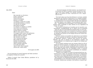 U N CANTO  A LA  P ATRIA  C APÍTULO  9 - H OMENAJES  Año 2005  “ Al coronel Argentino del Valle Larrabure, sus compañeros de  la Promoción 82-CMN, al cumplirse 30 años del final de su exis- tencia como mártir ejemplar, por defender principios de vida pro-  Padre  pios de los hombres de honor, respetuosos de la ley y dignos hijos de Dios.”  Has marcado un derrotero, Fuiste y serás guía,  “ Así reza la placa que hoy descubrimos en su busto, epitafio  Numen glorioso,  permanente que honrará el holocausto de un soldado ejemplar.  Invicto en la batalla,  ” Figura indiscutida de cristalina trayectoria, que fundamen-  Inerme en el dolor,  ta esta distinción en la virtud de haber sido fiel a las exigencias  Tu palabra y prosa fue tu sable  que Dios impone a sus elegidos. Ya que pudiendo optar entre  Tus estrofas patrias, tu canción  vivir  claudicando de sus principios y de su formación moral,  Tu vida fue un ejemplo  prefirió  morir  aceptando  el  duro  destino  de  los  seguidores  de  Recuerdas la pasión  Cristo: ser mártir.  Tu martirio, tu calvario, tu perdón.  ” Una muerte sublimada por el perdón que les concedió a sus  Ya no lloro en la distancia  torturadores,  protagonizando  así  el  último  acto  de  grandeza,  Ni me quejo de tu ausencia  antes de caer en la oscuridad del tormento final. Un acto que  Aunque duela el corazón.  quedará grabado a fuego en la conciencia de quienes le quitaron  Miro el cielo, celeste y blanco  la vida y que esperamos sirva también para el arrepentimiento  Tu imagen noble y pura, sin quebrantos  de aquellos que pecaron en los tiempos oscuros de nuestra his-  Aparece limpia y clara con candor  toria reciente.  Muchos años han pasado  ” Señoras, señores, los pueblos son soberanos si sus hombres  Me estremece la razón  libres, en comunión de méritos y sacrificios, demuestran tener  Oro y rezo por mis padres  la  capacidad,  valentía  y  madurez  para  merecer  ese  destino.  Muy unidos hoy los dos.  Objetivo,  que  sólo  se  alcanza  si  sus  habitantes  cumplen,  con  Ilumina mis plegarias.  responsabilidad, el rol impuesto por el signo de los tiempos que  Bendice nuestra Nación  les toca vivir.  Salva la familia argentina  ” Un rol quizás cambiante pero que siempre deberá ser fiel al  Te lo pido gran Señor  legado de nuestros mayores, un legado que aún no hemos sabi-  Dios te tiene, Dios te guarde  do honrar, ya que sólo hemos conseguido hasta el presente divi-  ¡Patria mía, cuánto amor!  dirnos, para que otros medren, demorando la concreción de una  personalidad  definida  que  nos  identifique  frente  a  nuestros  18 de agosto de 2005  pares del mundo, como una nación consolidada, sin complejos  ni añoranzas no correspondidas.  ” Superar este estigma es el gran reto generacional que nos  Acto de homenaje al coronel Argentino del Valle Larrabure  involucra hoy a todos, sin excepción. Para ello será imprescindi-  al cumplirse 30 años de su muerte  ble generar un tiempo impregnado de altruismo, que desbroce  del cuerpo social mezquinos intereses personales o sectoriales.  Habla  el  coronel  Juan  Carlos  Moreno,  presidente  de  la  ” Será necesario un desapasionado análisis de nuestras corres-  Promoción 82-CMN.  ponsabilidades en los reiterados fracasos que hemos infligido a  la nación. Análisis que convoque a los hombres y mujeres que  428  429  