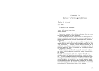 Capítulo 10  Cartas y artículos periodísticos  Cartas de lectores  Año 1996  La Nación, 21 de noviembre  “ Busto del coronel Larrabure ”Señor Director:  “ La noticia: mañana se descubrirá en la plaza Mitre un busto del coronel Argentino del Valle Larrabure.  ” Decía Nicolás Avellaneda: ‘Los hombres que olvidan sus tra- diciones, pierden la conciencia de sus destinos y aquellos que se apoyan sobre las tumbas gloriosas son los que mejor preparan su porvenir’.  ” He aquí una tumba gloriosa, que no subió a la gloria empu- ñando un arma para enfrentar a un enemigo. Su arma fue ento - nar diariamente y a gritos la Canción Patria en el fondo de un maloliente pozo, durante los trescientos setenta y dos días de doloroso cautiverio. Sólo se escucharon las estrofas del Himno y sus oraciones al Altísimo.  ” Enfureció a sus carceleros la imagen de este santo soldado que nunca pudieron quebrar; tratando de acallar sus oraciones por la patria.  ” Cuando su cuerpo ya no daba más, seguían vibrando sus cuerdas vocales, las que debieron enmudecer atando un alam- bre a su cuello, para dar paso a su alma que abandonó el fango de ese pozo, para subir raudamente a los brazos del Señor. ”El coronel Larrabure no representa a un sector de la socie- dad ni es con egoísmo el héroe de los hombres de armas de un período de la historia argentina. Su martirio está dedicado a la sociedad argentina y, por ello, su busto mirará desde la plaza  439  