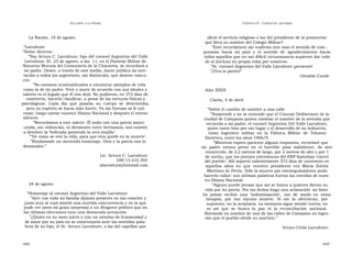 U N CANTO  A LA  P ATRIA  C APÍTULO  9 - C ARTAS DE  LECTORES  La Nación, 18 de agosto  ofició el servicio religioso o las del presidente de la promoción  que lleva su nombre del Colegio Militar?  “ Larrabure  ” Este recordatorio me reafirmo aún más el sentido de com -  ” Señor director:  promiso  hacia  mi  país  y  el  sentido  de  agradecimiento  hacia  ” Soy Arturo C. Larrabure, hijo del coronel Argentino del Valle  todos aquellos que en tan difícil circunstancia supieron dar todo  Larrabure. El  23 de agosto, a las  11, en el Panteón Militar de  de sí (incluso su propia vida) por nosotros.  Socorros Mutuos del Cementerio de la Chacarita, se recordará a  ” Sr. coronel Argentino del Valle Larrabure ¡presente!  mi padre. Deseo, a través de este medio, hacer pública mi invi-  ” ¡Viva la patria!”  tación a todos los argentinos, sin distinción, que deseen concu-  Osvaldo Conde  rrir.  ” No estamos acostumbrados a encontrar ejemplos de vida  como la de mi padre. Vivir y morir de acuerdo con sus ideales y  Año 2005  valores es el legado que él nos dejó. No pudieron, en 372 días de  cautiverio, hacerlo claudicar, a pesar de las torturas físicas y  Clarín, 4 de abril  psicológicas.  Cada  día  que  pasaba  su  cuerpo  se  deterioraba,  pero su espíritu se hacía más fuerte. Ya sin fuerzas se le oyó  “ Sobre el cambio de nombre a una calle  rezar, luego cantar nuestro Himno Nacional y después el eterno  ” Sorprende y no se entiende que el Concejo Deliberante de la  silencio.  ciudad de Campana quiera cambiar el nombre de la avenida que  ” Recordemos a este mártir. Él soñó con una patria mejor:  recuerda a mi padre, el coronel Argentino Del Valle Larrabure,  unida, sin violencias, ni divisiones entre hermanos; nos enseñó  quien tanto hizo por ese lugar y el desarrollo de su industria,  a devolver la ‘bofetada poniendo la otra mejilla’.  como  ingeniero  militar  en  la  Fábrica  Militar  de  Tolueno  ”‘ De cómo se vive la vida, para que viva quede en la muerte’.  Sintético, entre los años 1966/9.  ” Rindámosle un merecido homenaje. Dios y la patria nos lo  ” Mientras espero paciente alguna respuesta, recordaré que  demanden.”  mi  padre  estuvo  preso  en  el  horrible  pozo  maloliente,  de  aire  enrarecido, de 2,2 metros de largo, por 2 metros de alto y por 1  Lic. Arturo C. Larrabure  de ancho, que los jóvenes extremistas del ERP llamaban ‘cárcel  DNI 13.410.395  del pueblo’. Allí soportó valientemente 372 días de cautiverio en  alarrabure@hotmail.com  aquellos  años  en  que  nuestro  presidente  era  María  Estela  Martínez de Perón. Sólo la muerte por estrangulamiento pudo  hacerlo callar: sus últimas palabras fueron las estrofas de nues-  tro Himno Nacional.  24 de agosto  ” Alguno puede pensar que así se honra a quienes dieron su  vida por su patria. Por las dudas hago una aclaración: mi fami-  “ Homenaje al coronel Argentino del Valle Larrabure  lia  jamás  recibió  una  ‘indemnización’,  tan  de  moda  en  estos  ” Ayer con toda mi familia dijimos presente en tan emotivo y  tiempos,  por  tan  injusta  muerte.  Si  me  la  ofrecieran,  por  justo acto al cual asistió una nutrida concurrencia y en la que  supuesto, no la aceptaría. La memoria sigue siendo tuerta; no  pude ver (ante mi grata sorpresa) a un dirigente político que en  es  así  que  se  busca  la  paz  ni  la  reconciliación  nacional.  las últimas elecciones tuvo una destacada actuación.  Borrando su nombre de una de las calles de Campana no logra-  ” ¿Quién en su sano juicio y con un mínimo de humanidad y  rán que el pueblo olvide su martirio.”  de amor por su país no se emocionaría ante las sentidas pala-  bras de su hijo, el Sr. Arturo Larrabure, o las del capellán que  Arturo Cirilo Larrabure.  446  447  