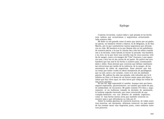Epílogo  Cuántos recuerdos, cuánto dolor y qué pesada se ha hecho esta  cadena  que  arrastramos  y  seguiremos  arrastrando  toda nuestra vida.  Mi dolor es tan grande como el amor que siento por mi padre, mi patria, mi bandera celeste y blanca, la de Belgrano, la de San Martín, por la que combatieron tantos argentinos que ofrenda - ron su vida. Mi bandera es la que flamea alto en los pabellones de nuestra patria, a la que le cantan día a día los niños cuando van a la escuela, como saludo al iniciar la jornada: esa bandera y no otra; no la que tiene una estrella roja de cinco puntas, teñi- da de sangre, junto a la imagen del “Che” Guevara y que apare- cía una y otra vez en las cartas de mi padre. No quiero esa otra bandera que tan mal le ha hecho a nuestro país, ocasionando daño y dolor. Esos jóvenes que creyeron que debían cambiarse las estructuras por medio de la violencia, de la sangre, de los asesinatos  de  miles  de  argentinos.  Esos  jóvenes  que  hoy  no están por haber creído en ideas mesiánicas de paradigmas que no son caros a mi corazón, como sí lo son los símbolos patrios. Mi cadena ha sido tan pesada, sólo tolerable por la fe infinita en Dios y el deseo de un futuro mejor para mis hijos y niños que hoy viven aquí, en esta tierra que cobija los restos de mis seres amados.  No me fui, sigo esperando el cambio. Aunque éste sea lento, seguiré esperando, pacientemente, un cambio que hable de paz, de solidaridad, de encuentro. Mi padre resistió 372 días y, segu- ramente,  si  no  hubieran  tomado  la  decisión  de  asesinarlo,  lo hubiese seguido haciendo, por estar convencido de que cumplía fielmente  con  sus  deberes  de  soldado  argentino,  como  lo  han hecho tantos otros que también creyeron en nuestro país y que ofrendaron su vida por él.  Sobre la tumba gloriosa de nuestros muertos, de todos nues- tros muertos, sin excepción, debemos construir un país mejor; de las cenizas sacar una Argentina justa, como soñaron nues- tros próceres.  469  