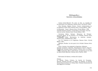 Bibliografía y  fuentes consultadas  Acuña, Carlos Manuel.  Por  amor  al  odio.  La  tragedia  de  la subversión en la Argentina. Buenos Aires, Del Pórtico, 2003.  Díaz  Bessone,  Ramón  Genaro.  Guerra  revolucionaria  en  la Argentina (1959-1978). Buenos Aires, Círculo Militar, 1996.  In Memoriam . Tomo I. Buenos Aires, Círculo Militar, 1998. González Breard, Eusebio. La guerrilla en Tucumán. Una his- toria no escrita. Buenos Aires, Círculo Militar, 2001.  Gorriarán  Merlo,  Enrique.  Memorias  de  Enrique  Gorriarán Merlo. De los Setenta a La Tablada. Buenos Aires, Planeta, 2003.  Giussani,  Pablo.  Montoneros,  la  soberbia  armada.  Buenos Aires, Sudamericana, 2003.  Los 70. Violencia en la Argentina. Buenos Aires, Círculo Militar, 2001.  Márquez, Nicolás. La otra parte de la Verdad. Buenos Aires, 2004.  Petric, Antonio. Así sangraba la Argentina, Sallustro, Quijada, Larrabure. Colección  “Humanismo y Terror”. Tomo IV. Dirigida por Armando Alonso Pinheiro. Buenos Aires, De Palma, 1980.  Sáenz Quesada, María. Isabel Perón, la Argentina en los años de María Estela Martínez. Buenos Aires, Planeta, 2003.  Colecciones de diarios y revistas de la época  Diarios  La  Nación,  Clarín,  Crónica,  La  Gaceta  de  Tucumán,  Noticias, Noticias del País, La Razón, La Opinión, La Prensa, Nuevo Diario de Santa Fe, Última Hora. Tribuna Democrática de San Miguel de Tucumán  475  