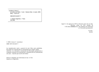 Larrabure, Arturo C.  Un canto a la Patria - 1a ed. - Buenos Aires : el autor, 2005. 480 p. ; 23x16 cm.  ISBN 987-05-0237-7  1. Historia Argentina. I. Título CDD 982  Aquel 11 de agosto de 1974 se llevaron parte de mi vida. Muchas cosas no tuve tiempo de decirte.  A 30 años de tu muerte, mis palabras de homenaje y el recuerdo permanente.  Tu hijo,  Arturo  © 2005, Arturo C. Larrabure ISBN: 987-05-0237-7  La  reproducción  total  o  parcial  de  este  libro  está  prohibida.  No puede ser reproducido ni transmitido por ningún medio electróni- co o mecánico, incluyendo las fotocopias, grabaciones o cualquier sistema de acumulación y reproducción de información, sin auto - rización por escrito del editor.  Hecho el depósito que determina la ley 11.723. Impreso en Argentina.  