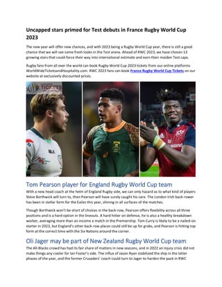 Uncapped stars primed for Test debuts in France Rugby World Cup
2023
The new year will offer new chances, and with 2023 being a Rugby World Cup year, there is still a good
chance that we will see some fresh looks in the Test arena. Ahead of RWC 2023, we have chosen 13
growing stars that could force their way into international estimate and earn their maiden Test caps.
Rugby fans from all over the world can book Rugby World Cup 2023 tickets from our online platforms
WorldWideTicketsandHospitality.com. RWC 2023 fans can book France Rugby World Cup Tickets on our
website at exclusively discounted prices.
Tom Pearson player for England Rugby World Cup team
With a new head coach at the helm of England Rugby side, we can only hazard as to what kind of players
Steve Borthwick will turn to, then Pearson will have surely caught his care. The London Irish back-rower
has been in stellar form for the Exiles this year, shining in all surfaces of the matches.
Though Borthwick won’t be short of choices in the back-row, Pearson offers flexibility across all three
positions and is a hard option in the lineouts. A hard hitter on defence, he is also a healthy breakdown
worker, averaging more than an income a match in the Premiership. Tom Curry is likely to be a nailed-on
starter in 2023, but England’s other back-row places could still be up for grabs, and Pearson is hitting top
form at the correct time with the Six Nations around the corner.
Oli Jager may be part of New Zealand Rugby World Cup team
The All-Blacks crowd has had its fair share of matters in new seasons, and in 2022 an injury crisis did not
make things any cooler for Ian Foster’s side. The influx of Jason Ryan stabilized the ship in the latter
phases of the year, and the former Crusaders’ coach could turn to Jager to harden the pack in RWC
 