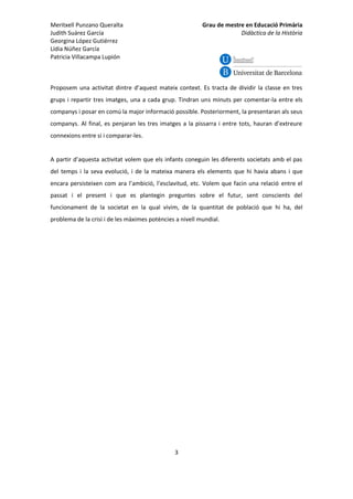 Meritxell Punzano Queralta
Judith Suárez García
Georgina López Gutiérrez
Lídia Núñez García
Patricia Villacampa Lupión

Grau de mestre en Educació Primària
Didàctica de la Història

Proposem una activitat dintre d’aquest mateix context. Es tracta de dividir la classe en tres
grups i repartir tres imatges, una a cada grup. Tindran uns minuts per comentar-la entre els
companys i posar en comú la major informació possible. Posteriorment, la presentaran als seus
companys. Al final, es penjaran les tres imatges a la pissarra i entre tots, hauran d’extreure
connexions entre si i comparar-les.

A partir d’aquesta activitat volem que els infants coneguin les diferents societats amb el pas
del temps i la seva evolució, i de la mateixa manera els elements que hi havia abans i que
encara persisteixen com ara l’ambició, l’esclavitud, etc. Volem que facin una relació entre el
passat i el present i que es plantegin preguntes sobre el futur, sent conscients del
funcionament de la societat en la qual vivim, de la quantitat de població que hi ha, del
problema de la crisi i de les màximes potències a nivell mundial.

3

 