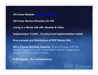 •   UN C
       Cares W b it www.uncares.org
             Website

•   UN Cares Service Directory for HIV

•   Living in a World with HIV: Booklet & Video

•   Implementers Toolkit - Country level implementation toolkit

•   Procurement and Distribution of PEP Starter Kits

•   HIV e-Course Building Capacity :Theme Groups, JUNTAs
    Module, Programme and Project Staff’s Module, Supervisors
    Module, HR personnel’s module

•   E-Workspace (for implementers)
 