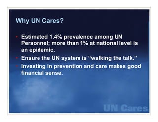 Why UN Cares?

• Estimated 1.4% prevalence among UN
  Personnel; more than 1% at national level is
  an epidemic.
• Ensure the UN system is “walking the talk.”
• Investing in prevention and care makes good
          g p                            g
  financial sense.
 