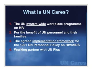 What is UN Cares?

1. The UN system-wide workplace programme
   on HIV
2. For the benefit of UN personnel and their
   families
3. The
3 Th agreed i l
             d implementation framework f
                          t ti f        k for
   the 1991 UN Personnel Policy on HIV/AIDS
4. Working
4 W ki partner with UN Plus
                t     ith     Pl
 