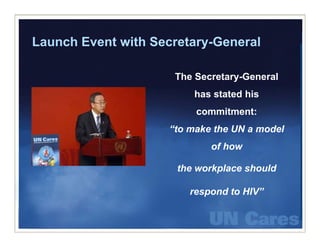 Launch Event with Secretary-General
                  Secretary General

                      The Secretary-General
                          has stated his
                          commitment:
                              i
                     “to make the UN a model
                             of how

                      the workplace should

                         respond to HIV”
 