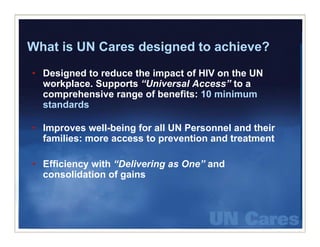 What is UN Cares designed to achieve?
• Designed to reduce the impact of HIV on the UN
      g                    p
  workplace. Supports “Universal Access” to a
  comprehensive range of benefits: 10 minimum
  sta da ds
  standards

• Improves well-being for all UN Personnel and their
  families: more access to prevention and treatment

• Efficiency with “Delivering as One” and
  consolidation of gains
 