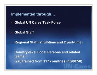 Implemented through…
            through

• Global UN Cares Task Force

• Global Staff

• Regional Staff (2 full-time and 2 part time)
                    full time       part-time)

• Country level Focal Persons and related
  Country-level
  teams
  (276 trained from 117 countries in 2007 8)
                                     2007-8)
 