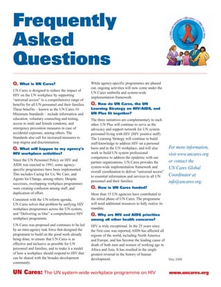 Frequently
Asked
Questions
Q. What is UN Cares?                                While agency-specific programmes are phased
                                                    out, ongoing activities will now come under the
UN Cares is designed to reduce the impact of
                                                    UN Cares umbrella and system-wide
HIV on the UN workplace by supporting
                                                    implementation framework.
“universal access” to a comprehensive range of
benefits for all UN personnel and their families.   Q. How do UN Cares, the UN
These benefits – known as the UN Cares 10           Learning Strategy on HIV/AIDS, and
Minimum Standards – include information and         UN Plus fit together?
education, voluntary counseling and testing,        The three initiatives are complementary to each
access to male and female condoms, and              other. UN Plus will continue to serve as the
emergency prevention measures in case of            advocacy and support network for UN system
accidental exposure, among others. The              personnel living with HIV (HIV positive staff).
Standards also call for increased measures to       The Learning Strategy will continue to build
stop stigma and discrimination.                     staff knowledge to address HIV on a personal
Q. What will happen to my agency’s                  basis and in the UN workplace, and will also          For more information,
HIV workplace activities?                           work to build UN system professional                  visit www.uncares.org
                                                    competence to address the epidemic with our
Since the UN Personnel Policy on HIV and                                                                  or contact the
                                                    partner organizations. UN Cares provides the
AIDS was enacted in 1991, some agency-
                                                    system-wide implementation framework and              UN Cares Global
specific programmes have been implemented.
                                                    overall coordination to deliver “universal access”
This includes Caring for Us, We Care, and                                                                 Coordinator at
                                                    to essential information and services to all UN
Agents for Change, among others. Despite
                                                    personnel and their families.                         info@uncares.org.
successes, overlapping workplace programmes
were creating confusion among staff, and            Q. How is UN Cares funded?
duplication of effort.                              More than 15 UN agencies have contributed to
Consistent with the UN reform agenda,               the initial phase of UN Cares. The programme
UN Cares solves that problem by unifying HIV        will need additional resources to fully realize its
workplace programmes across the UN system,          mandate.
and “Delivering as One” a comprehensive HIV         Q. Why are HIV and AIDS priorities
workplace programme.                                among all other health concerns?
UN Cares was proposed and continues to be led       HIV is truly exceptional. In the 25 years since
by an inter-agency task force that designed the     the first case was reported, AIDS has affected all
programme to build on the good work already         regions of the world, including North America
being done, to ensure that UN Cares is as           and Europe, and has become the leading cause of
effective and inclusive as possible for UN          death of both men and women of working age in
personnel and families, and to make it a model      Africa and Asia. It has resulted in the single
of how a workplace should respond to HIV that       greatest reversal in the history of human
can be shared with the broader development          development.                                          May 2008
community.

UN Cares: The UN system-wide workplace programme on HIV                                                   www.uncares.org
 