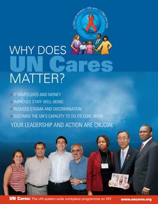 WHY DOES
UN Cares
MATTER?
  IT SAVES LIVES AND MONEY
  IMPROVES STAFF WELL-BEING
  REDUCES STIGMA AND DISCRIMINATION
  SUSTAINS THE UN’S CAPACITY TO DO ITS CORE WORK

YOUR LEADERSHIP AND ACTION ARE CRUCIAL




UN Cares: The UN system-wide workplace programme on HIV   www.uncares.org
 
