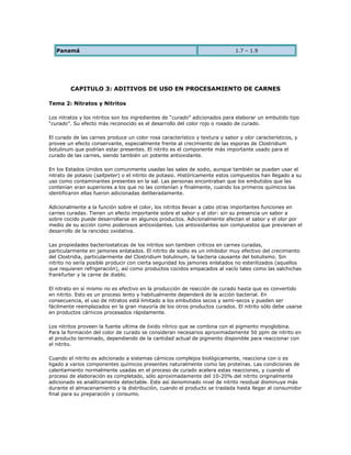 Panamá                                                                     1.7 – 1.9



                                                   __


         CAPITULO 3: ADITIVOS DE USO EN PROCESAMIENTO DE CARNES

Tema 2: Nitratos y Nitritos

Los nitratos y los nitritos son los ingredientes de “curado” adicionados para elaborar un embutido tipo
“curado”. Su efecto más reconocido es el desarrollo del color rojo o rosado de curado.

El curado de las carnes produce un color rosa característico y textura y sabor y olor característicos, y
provee un efecto conservante, especialmente frente al crecimiento de las esporas de Clostridium
botulinum que podrían estar presentes. El nitrito es el componente más importante usado para el
curado de las carnes, siendo también un potente antioxidante.

En los Estados Unidos son comunmente usadas las sales de sodio, aunque también se pueden usar el
nitrato de potasio (saltpeter) o el nitrito de potasio. Históricamente estos compuestos han llegado a su
uso como contaminantes presentes en la sal. Las personas encontraban que los embutidos que las
contenían eran superiores a los que no las contenían y finalmente, cuando los primeros químicos las
identificaron ellas fueron adicionadas deliberadamente.

Adicionalmente a la función sobre el color, los nitritos llevan a cabo otras importantes funciones en
carnes curadas. Tienen un efecto importante sobre el sabor y el olor: sin su presencia un sabor a
sobre cocido puede desarrollarse en algunos productos. Adicionalmente afectan el sabor y el olor por
medio de su acción como poderosos antioxidantes. Los antioxidantes son compuestos que previenen el
desarrollo de la rancidez oxidativa.

Las propiedades bacteriostaticas de los nitritos son tambien criticos en carnes curadas,
particularmente en jamones enlatados. El nitrito de sodio es un inhibidor muy efectivo del crecimiento
del Clostridia, particularmente del Clostridium botulinum, la bacteria causante del botulismo. Sin
nitrito no sería posible producir con cierta seguridad los jamones enlatados no esterilizados (aquellos
que requieren refrigeración), así como productos cocidos empacados al vacío tales como las salchichas
frankfurter y la carne de diablo.

El nitrato en sí mismo no es efectivo en la producción de reacción de curado hasta que es convertido
en nitrito. Esto es un proceso lento y habitualmente dependerá de la acción bacterial. En
consecuencia, el uso de nitratos está limitado a los embutidos secos y semi-secos y pueden ser
fácilmente reemplazados en la gran mayoría de los otros productos curados. El nitrito sólo debe usarse
en productos cárnicos procesados rápidamente.

Los nitritos proveen la fuente ultima de óxido nítrico que se combina con el pigmento myoglobina.
Para la formación del color de curado se consideran necesarios aproximadamente 50 ppm de nitrito en
el producto terminado, dependiendo de la cantidad actual de pigmento disponible para reaccionar con
el nitrito.

Cuando el nitrito es adicionado a sistemas cárnicos complejos biológicamente, reacciona con o es
ligado a varios componentes químicos presentes naturalmente como las proteínas. Las condiciones de
calentamiento normalmente usadas en el proceso de curado acelera estas reacciones, y cuando el
proceso de elaboración es completado, sólo aproximadamente del 10-20% del nitrito originalmente
adicionado es analíticamente detectable. Este así denominado nivel de nitrito residual disminuye más
durante el almacenamiento y la distribución, cuando el producto se traslada hasta llegar al consumidor
final para su preparación y consumo.
 